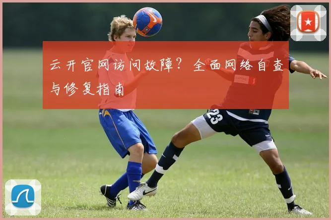 云开官网访问故障？全面网络自查与修复指南