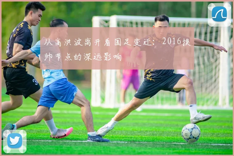 从高洪波离开看国足变迁：2016换帅节点的深远影响