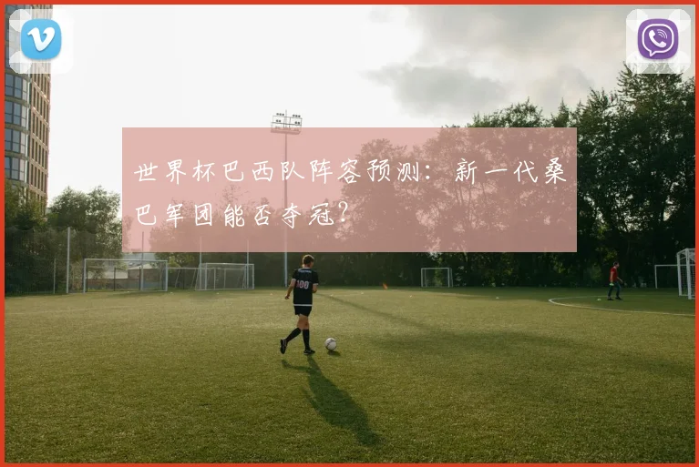 世界杯巴西队阵容预测：新一代桑巴军团能否夺冠？